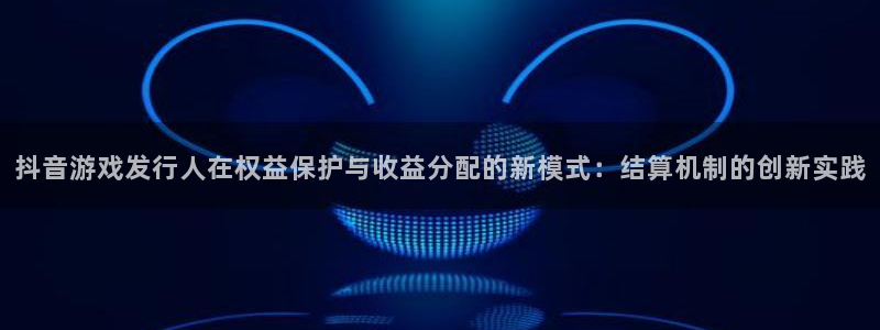 pp电子官网注册登录官网：抖音游戏发行人在权益保护与收益分配的新模式：结算机制的创新实践